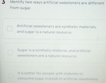 Identify two ways artificial sweeteners are different
from sugar.
Artificial sweeteners are synthetic materials,
and sugar is a natural resource
Sugar is a synthetic material, and artificial
sweeteners are a natural resource
It is better for people with diabetes to
consume sugar instead of artificial sweeteners