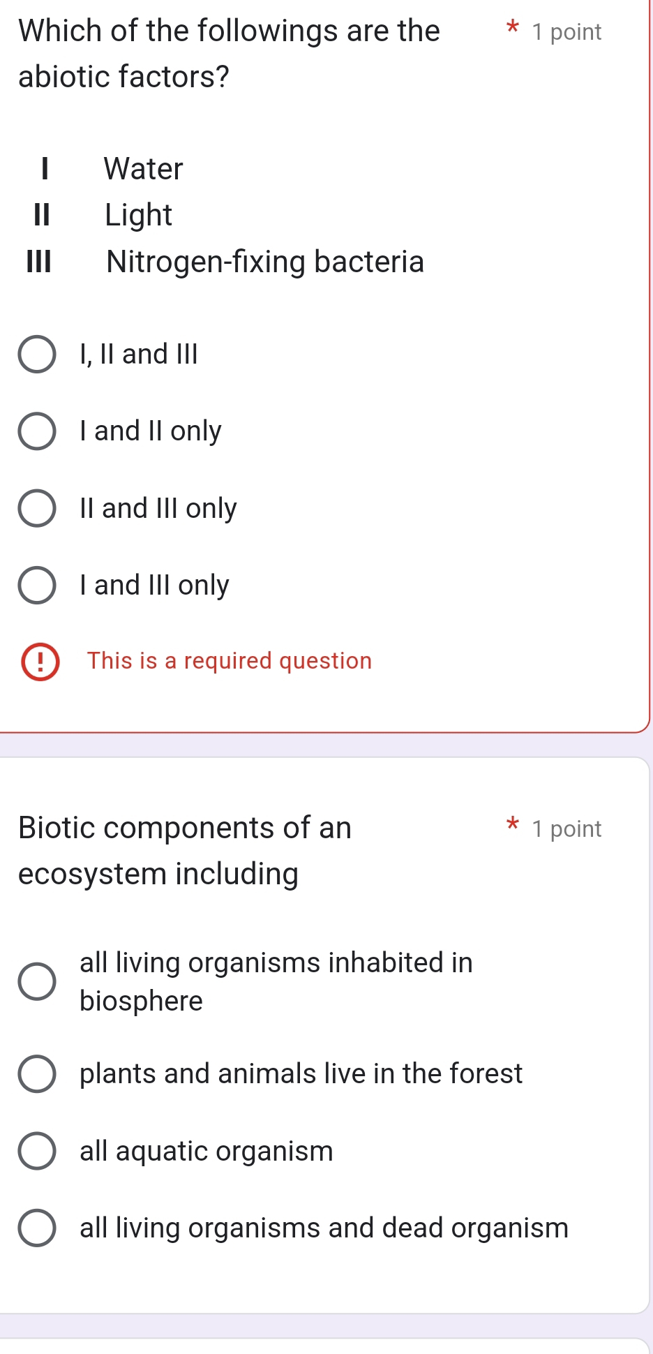 Which of the followings are the 7 1 point
abiotic factors?
1 Water
I Light
III Nitrogen-fixing bacteria
I, II and III
I and II only
II and III only
I and III only
D This is a required question
Biotic components of an 1 point
ecosystem including
all living organisms inhabited in
biosphere
plants and animals live in the forest
all aquatic organism
all living organisms and dead organism