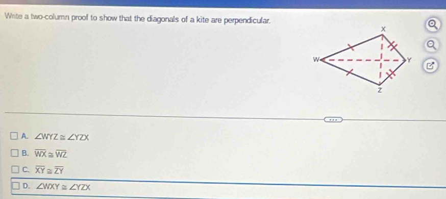 Write a two-column proof to show that the diagonals of a kite are perpendicular.
A. ∠ WYZ≌ ∠ YZX
B. overline WX≌ overline WZ
C. overline XY≌ overline ZY
D. ∠ WXY≌ ∠ YZX