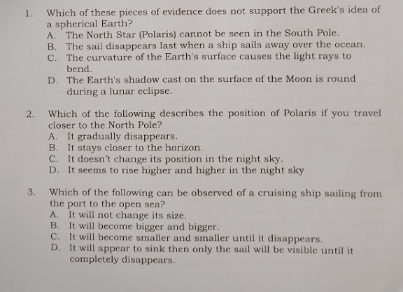 Which of these pieces of evidence does not support the Greek's idea of
a spherical Earth?
A. The North Star (Polaris) cannot be seen in the South Pole.
B. The sail disappears last when a ship sails away over the ocean.
C. The curvature of the Earth's surface causes the light rays to
bend.
D. The Earth's shadow cast on the surface of the Moon is round
during a lunar eclipse.
2. Which of the following describes the position of Polaris if you travel
closer to the North Pole?
A. It gradually disappears.
B. It stays closer to the horizon.
C. It doesn’t change its position in the night sky.
D. It seems to rise higher and higher in the night sky
3. Which of the following can be observed of a cruising ship sailing from
the port to the open sea?
A. It will not change its size.
B. It will become bigger and bigger.
C. It will become smaller and smaller until it disappears.
D. It will appear to sink then only the sail will be visible until it
completely disappears.