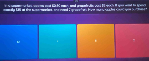 In a supermarket, apples cost $0.50 each, and grapefruits cost $2 each. If you want to spend
exactly $15 at the supermarket, and need 7 grapefruit. How many apples could you purchase?
10
7
5
2