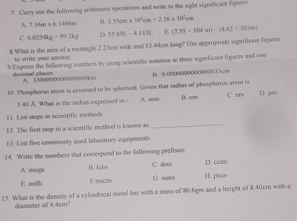 Carry out the following arithmetic operations and write to the right significant figures
A. 7.16m* 6.1466m B. 3.55cm* 10^3cm+2.16* 10^2cm
C. 0.0254kg+99.2kg D. 55.69L-4.113L E. (7.55* 104m)-(8.62* 103m)
8.What is the area of a rectangle 2.23cm wide and 13.44cm long? Use appropriate significant figures
to write your answer.
9.Express the following numbers by using scientific notation in three significant figures and two
B. 0.0000000000000033cm
decimal places A. 3300000000(00000km
10. Phosphorus atom is assumed to be spherical. Given that radius of phosphorus atom is
5.40 A. What is the radius expressed in:- A. nun B. cm C. nm D. pm
11. List steps in scientific methods.
12. The first step in a scientific method is known as_
. .
13. List five commonly used laboratory equipments.
14. Write the numbers that correspond to the following prefixes:
A. mega B. kilo C. deci D. centi
E. milli F.micro G. nano H. pico-
15. What is the density of a cylindrical metal bar with a mass of 80.6gm and a height of 8.40cm with a
diameter of 4.4cm?