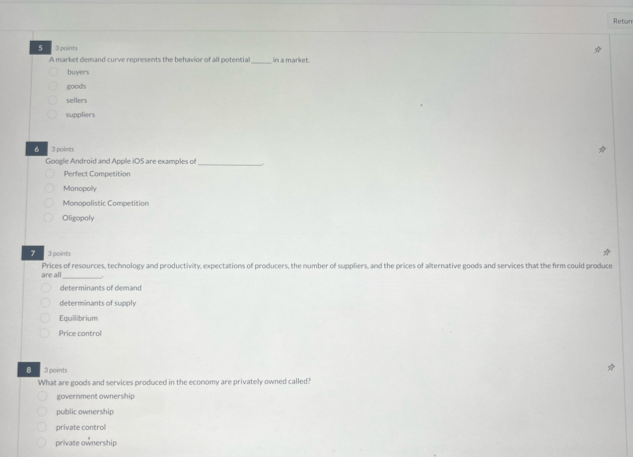 Returr
5 3 points
A market demand curve represents the behavior of all potential_ in a market.
buyers
goods
sellers
suppliers
6 3 points
Google Android and Apple iOS are examples of_
.
Perfect Competition
Monopoly
Monopolistic Competition
Oligopoly
7 3 points
Prices of resources, technology and productivity, expectations of producers, the number of suppliers, and the prices of alternative goods and services that the firm could produce
are all_
determinants of demand
determinants of supply
Equilibrium
Price control
8 3 points
What are goods and services produced in the economy are privately owned called?
government ownership
public ownership
private control
private ownership