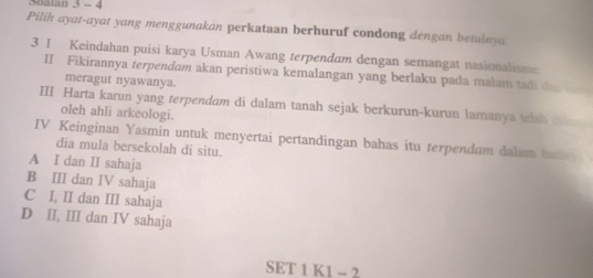 Soalan 3 - 4
Pilih ayat-ayat yang menggunakan perkataan berhuruf condong dengan betulnya
3 I Keindahan puisi karya Usman Awang terpendam dengan semangat nasionalisms
II Fīkirannya terpendam akan peristiwa kemalangan yang berlaku pada małam tadi de 
meragut nyawanya.
III Harta karun yang terpendam di dalam tanah sejak berkurun-kurun lamanya telah doan 
oleh ahli arkeologi.
IV Keinginan Yasmin untuk menyertai pertandingan bahas itu terpendam dalam ha 
dia mula bersekolah di situ.
A I dan II sahaja
B III dan IV sahaja
C I, II dan III sahaja
D II, III dan IV sahaja
SET 1 K1 - 2