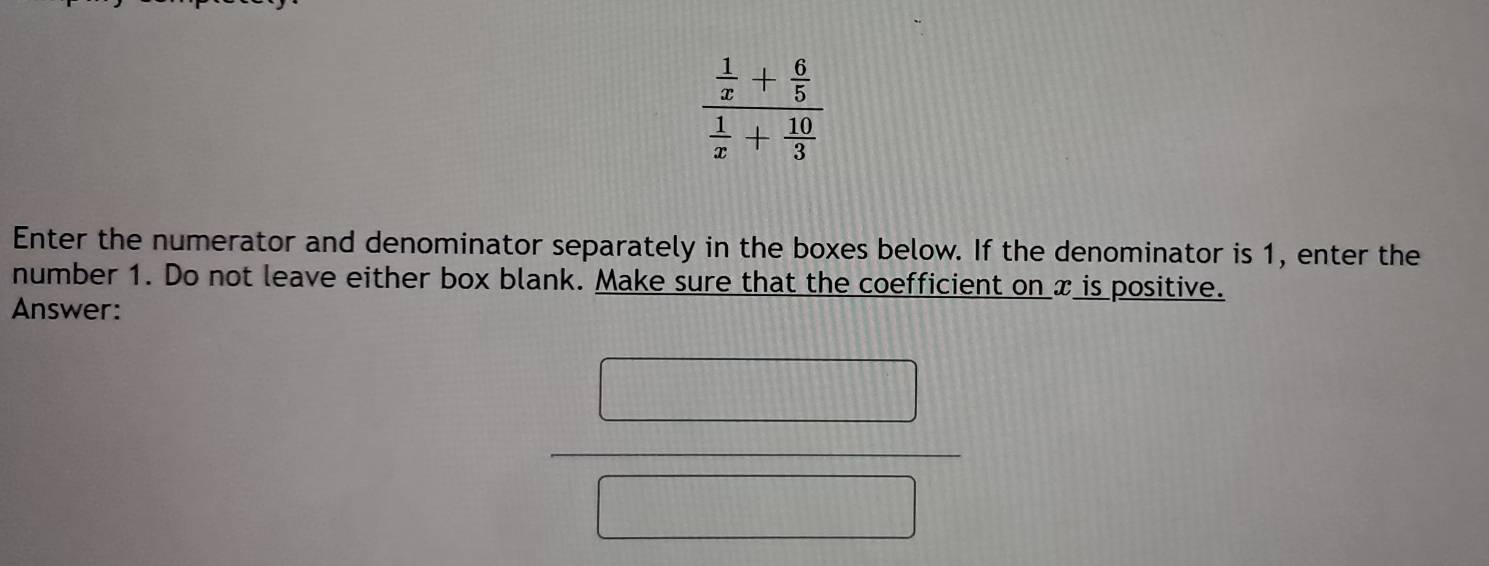 frac  1/x + 6/5  1/x + 10/3 
Enter the numerator and denominator separately in the boxes below. If the denominator is 1, enter the 
number 1. Do not leave either box blank. Make sure that the coefficient on x is positive. 
Answer: