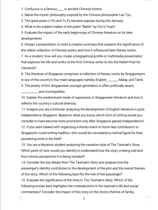 Confucius is a famous _in ancient Chinese history. 
2. Name the mystic philosophy inspired by the Chinese philosopher Lao Tzu. 
3. The great poets Li Po and Tu Fu became popular during this dynasty. 
4. What is the subject matter of the poem "Battle" by Chu’ü Yüan? 
5. Evaluate the impact of the early beginnings of Chinese literature on its later 
developments. 
6. Design a presentation or write a creative summary that explains the significance of 
the oldest collection of Chinese poetry and how it influenced later literary works. 
7. As a student, how will you create a biographical profile or multimedia presentation 
that explores the life and works of the first Chinese writer to win the Nobel Prize for 
Literature? 
8. The literature of Singapore comprises a collection of literary works by Singaporeans 
in any of the country's four main languages namely, English _Malay, and Tamil. 
9. The poetry of this Singaporean younger generation is often politically aware, 
_and cosmopolitan. 
10. Explain the predominant mode of expression in Singaporean literature and how it 
reflects the country's cultural diversity. 
11. Imagine you are a historian analyzing the development of English literature in post- 
independence Singapore. Based on what you know, which form of writing would you 
consider to have become more prominent only after Singapore gained independence? 
12. If you were tasked with organizing a literary event to honor key contributors to 
Singapore's novel-writing tradition, who would be considered a central figure for their 
pioneering work in the field? 
13. You are a literature student analyzing the narrative style of The Taximan's Story. 
Which point of view would you identify to understand how the story is being told and 
from whose perspective it is being narrated? 
14. Consider the key details from The Taximan's Story and analyze how the 
passenger's identity contributes to the development of the plot and the overall themes 
of the story. Which of the following best fits the role of the passenger? 
15. Evaluate the significance of the irony in The Taximan's Story. Which of the 
following ironies best highlights the contradictions in the taximan's life and social 
commentary? Consider the impact of this irony on the story's themes of family, 
1