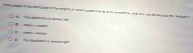 the stage of the distribution of the weights of russet potaoes tends to be symmetrical, what must also be true about the distribution?. The distbution is skewed let.
， meancmedian
mean= mdian
t. The disrbution is skewed right.