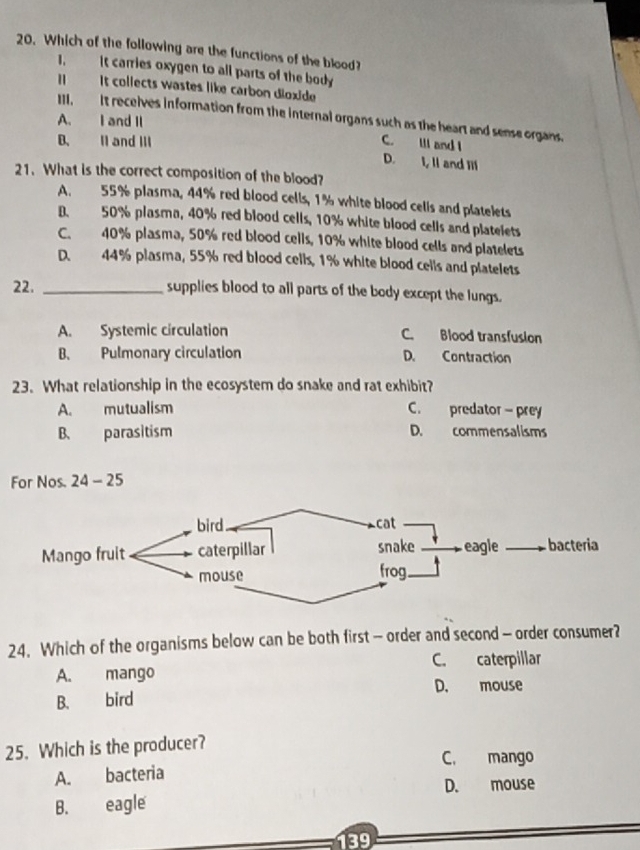 Which of the following are the functions of the blood?
1. it carries oxygen to all parts of the body
Il It collects wastes like carbon dioxide
III, It recelves information from the internal organs such as the heart and sense organs.
A. I and Il
B. II and III C. III and I
D. I, Il and Il
21. What is the correct composition of the blood?
A. 55% plasma, 44% red blood cells, 1% white blood cells and platelets
B. 50% plasma, 40% red blood cells, 10% white blood cells and platelets
C. 40% plasma, 50% red blood cells, 10% white blood cells and platelets
D. 44% plasma, 55% red blood cells, 1% white blood cells and platelets
22. _supplies blood to all parts of the body except the lungs.
A. Systemic circulation C. Blood transfusion
B. Pulmonary circulation D. Contraction
23. What relationship in the ecosystem do snake and rat exhibit?
A. mutualism C. predator - prey
B. parasitism D. commensalisms
For Nos. 24 - 25
24. Which of the organisms below can be both first - order and second - order consumer?
C. caterpillar
A. mango
B. bird D. mouse
25. Which is the producer?
C. mango
A. bacteria
D. mouse
B. eagle
139