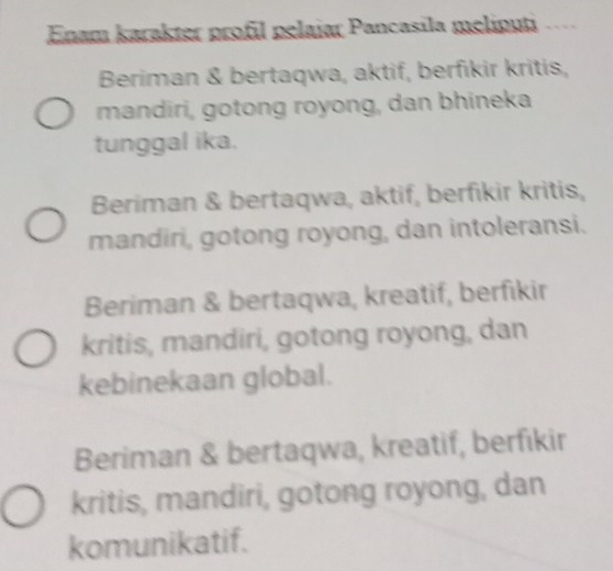 Enam karakter profil pelajar Pancasila meliputi .
Beriman & bertaqwa, aktif, berfikir kritis,
mandiri, gotong royong, dan bhineka
tunggal ika.
Beriman & bertaqwa, aktif, berfikir kritis,
mandiri, gotong royong, dan intoleransi.
Beriman & bertaqwa, kreatif, berfikir
kritis, mandiri, gotong royong, dan
kebinekaan global.
Beriman & bertaqwa, kreatif, berfıkir
kritis, mandiri, gotong royong, dan
komunikatif.