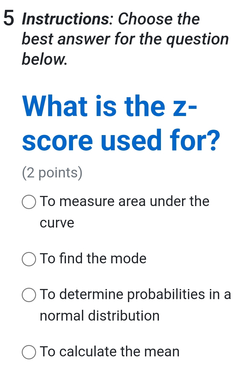 Instructions: Choose the
best answer for the question
below.
What is the Z-
score used for?
(2 points)
To measure area under the
curve
To find the mode
To determine probabilities in a
normal distribution
To calculate the mean