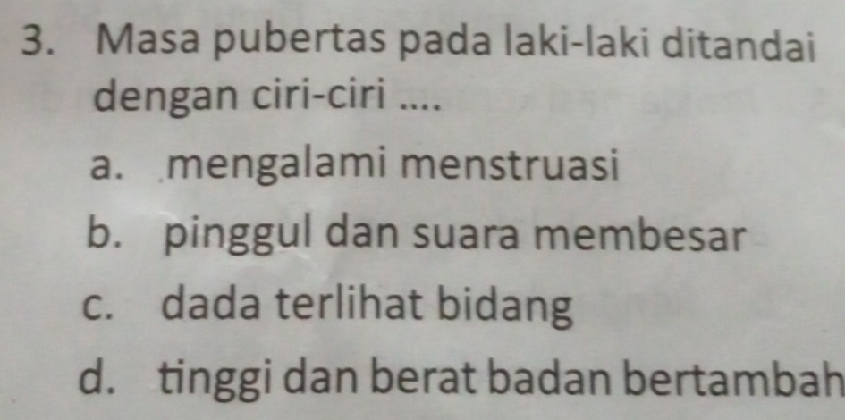 Masa pubertas pada laki-laki ditandai
dengan ciri-ciri ....
a. mengalami menstruasi
b. pinggul dan suara membesar
c. dada terlihat bidang
d. tinggi dan berat badan bertambah