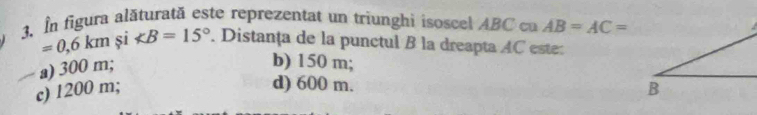 In figura alăturată este reprezentat un triunghi isoscel ABC cu AB=AC=
=0,6km și ∠ B=15° Distanța de la punctul B la dreapta AC este:
a) 300 m;
b) 150 m;
d) 600 m.
c) 1200 m;