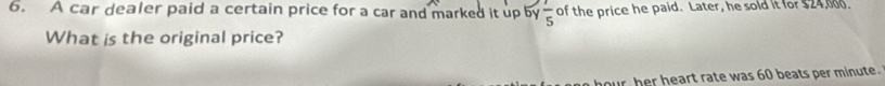 A car dealer paid a certain price for a car and marked it up by  1/5  of the price he paid. Later, he sold it for $24,000. 
What is the original price? 
ur her heart rate was 60 beats per minute.