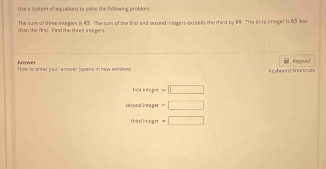 Use a system of equations to solve the following problem. 
The sum of three integers is 45. The sum of the first and second integers exceeds the third by 69. The third integer is 65 less 
than the first. Find the three integers. 
Answer Keypad 
How to enter your answer (opens in new window) Keyboard Shortcuts 
first integer =□
second integer =□
third integer =□