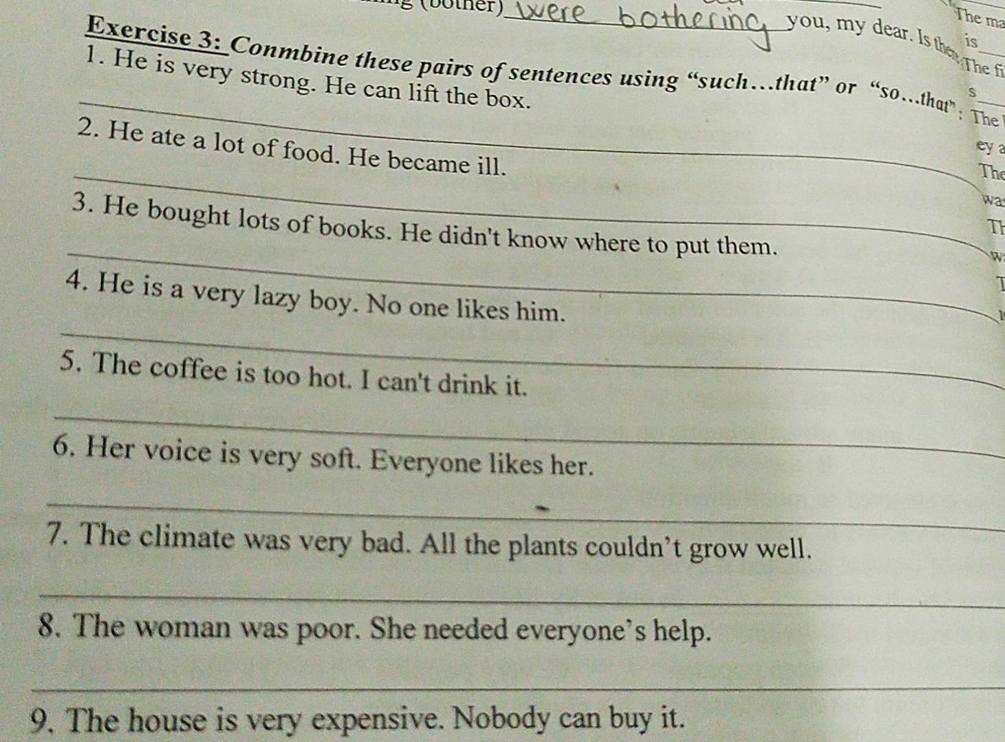 (bother)_ 
_ 
The ma 
is 
you, my dear. Is the Th 
_ 
Exercise 3: Conmbine these pairs of sentences using “such…that” or “so…that”: The 
1. He is very strong. He can lift the box. 
s 
2. He ate a lot of food. He became ill. 
eya 
_The 
wa 
3. He bought lots of books. He didn't know where to put them. 
Th 
_ 
W 
I 
_ 
4. He is a very lazy boy. No one likes him. 
1 
5. The coffee is too hot. I can't drink it. 
_ 
6. Her voice is very soft. Everyone likes her. 
_ 
7. The climate was very bad. All the plants couldn’t grow well. 
_ 
8. The woman was poor. She needed everyone's help. 
_ 
9. The house is very expensive. Nobody can buy it.