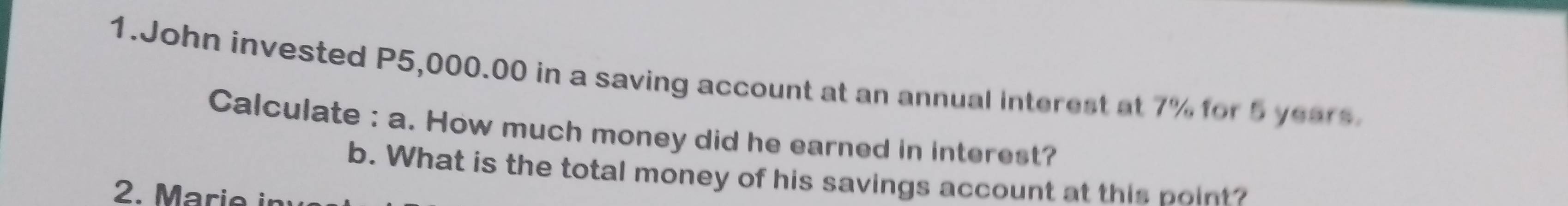 John invested P5,000.00 in a saving account at an annual interest at 7% for 5 years
Calculate : a. How much money did he earned in interest? 
b. What is the total money of his savings account at this point? 
2. Marie in