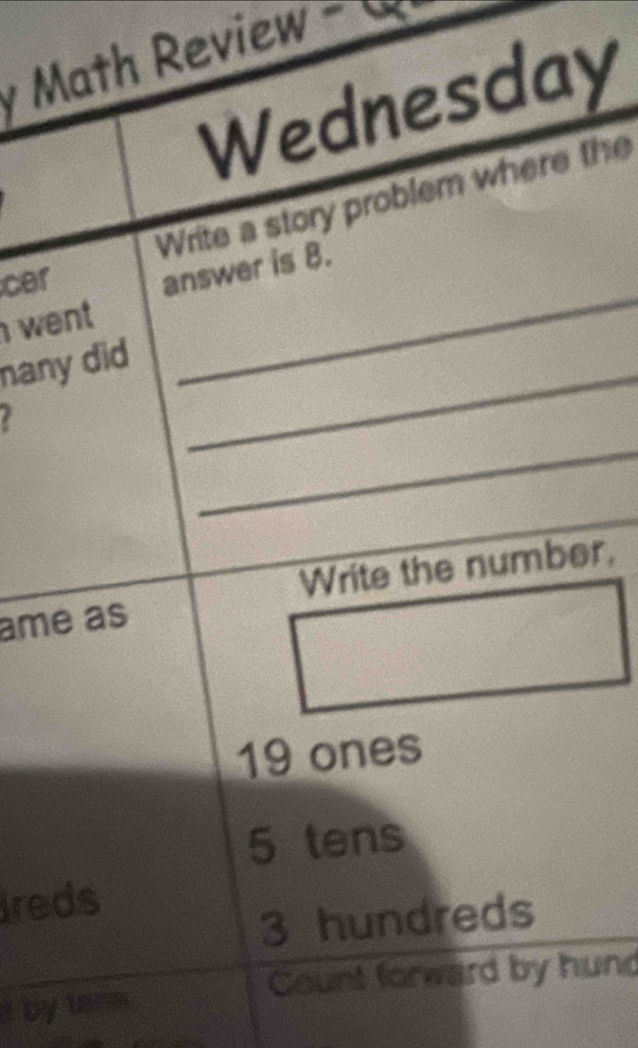 Math Review - 
Wednesday
Write a story problem where the
cer
_
answer is 8.
went 
nany did_
_
Write the number,
ame as
19 ones
5 tens
Ireds
3 hundreds
Count forward by hund
I by lans