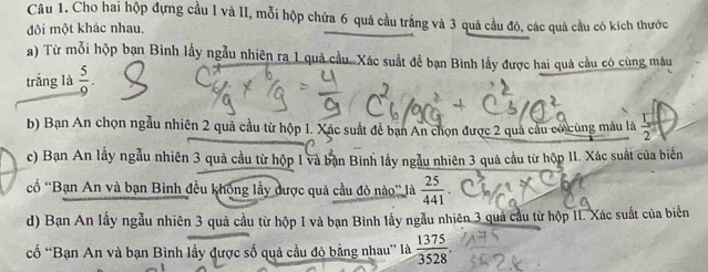 Cho hai hộp đựng cầu I và II, mỗi hộp chứa 6 quả cầu trắng và 3 quả cầu đô, các quá cầu có kích thước 
đôi một khác nhau. 
a) Từ mỗi hộp bạn Bình lấy ngẫu nhiên ra 1 quả cầu. Xác suất để bạn Bình lấy được hai quá cầu có cùng màu 
trắng là  5/9 . 
b) Bạn An chọn ngẫu nhiên 2 quả cầu từ hộp I. Xác suất để bạn An chọn được 2 quả cầu có cùng màu là  3/2 
c) Bạn An lấy ngẫu nhiên 3 quả cầu từ hộp I và bạn Bình lầy ngẫu nhiên 3 quả cầu từ hộp II. Xác suất của biến 
cố *Bạn An và bạn Binh đều không lấy được quả cầu đỏ nào” là  25/441 . 
d) Bạn An lấy ngẫu nhiên 3 quả cầu từ hộp I và bạn Bình lấy ngẫu nhiên 3 quả cầu từ hộp II. Xác suất của biển 
cố “Bạn An và bạn Bình lầy được số quả cầu đỏ bằng nhau” là  1375/3528 .