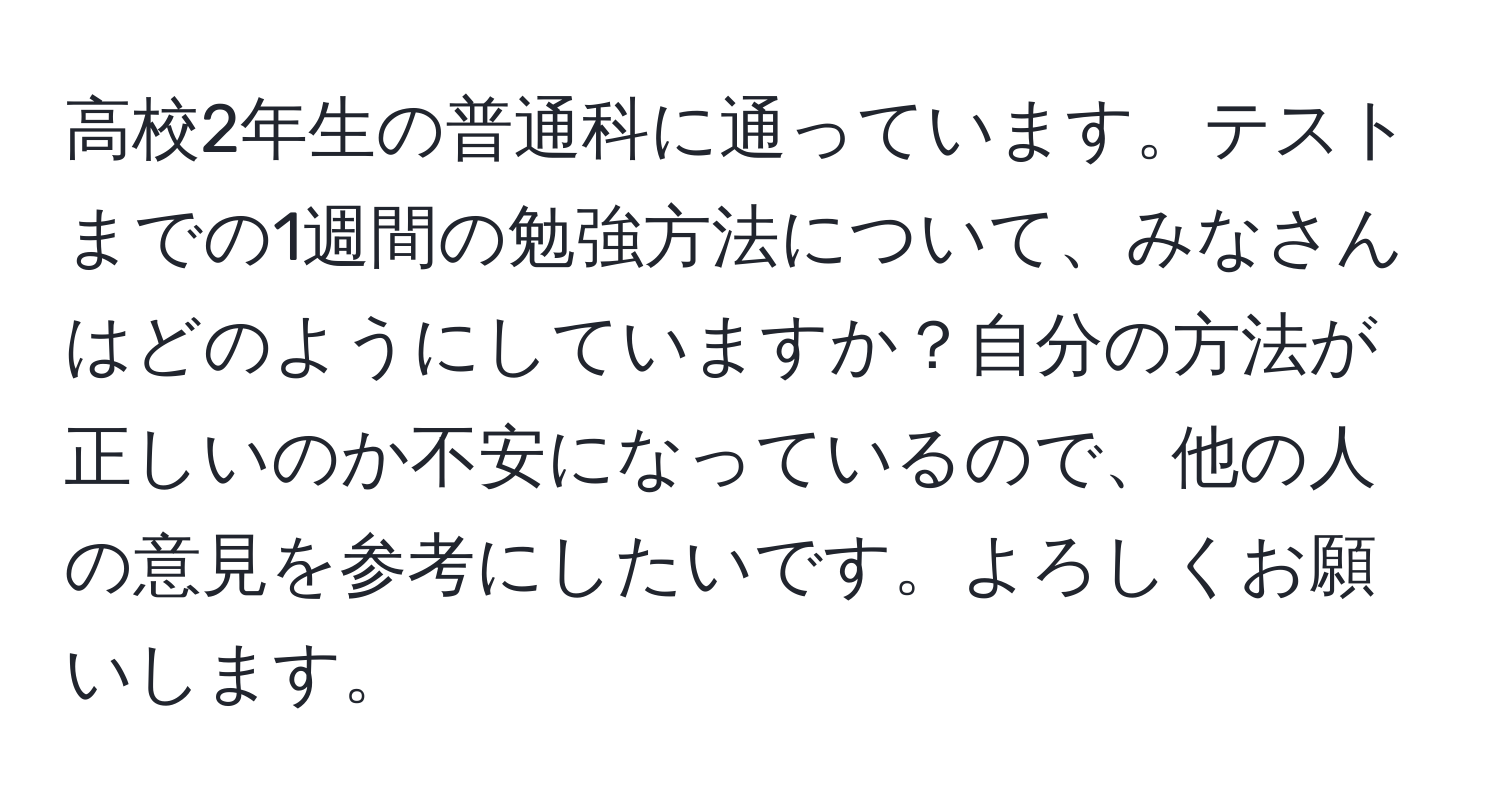 高校2年生の普通科に通っています。テストまでの1週間の勉強方法について、みなさんはどのようにしていますか？自分の方法が正しいのか不安になっているので、他の人の意見を参考にしたいです。よろしくお願いします。