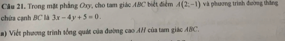 Cầu 21. Trong mặt phẳng Oxy, cho tam giác ABC biết điểm A(2;-1) và phương trình đường thăng 
chứa cạnh BC là 3x-4y+5=0. 
a) Viết phương trình tổng quát của đường cao AH của tam giác ABC.