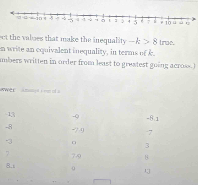 ect the values that make the inequality -k>8 true.
en write an equivalent inequality, in terms of k.
umbers written in order from least to greatest going across.)
swer Amempt i out of a
-13 -8.1
-9
-8
-7.9
-7
-3
3
7 7.9 8
8.1
9
13