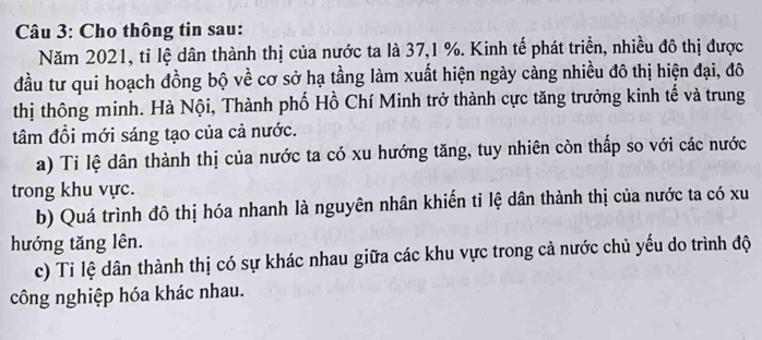 Cho thông tin sau: 
Năm 2021, tỉ lệ dân thành thị của nước ta là 37, 1 %. Kinh tế phát triển, nhiều đô thị được 
đầu tư qui hoạch đồng bộ về cơ sở hạ tầng làm xuất hiện ngày càng nhiều đô thị hiện đại, đô 
thị thông minh. Hà Nội, Thành phố Hồ Chí Minh trở thành cực tăng trưởng kinh tế và trung 
tâm đồi mới sáng tạo của cả nước. 
a) Ti lệ dân thành thị của nước ta có xu hướng tăng, tuy nhiên còn thấp so với các nước 
trong khu vực. 
b) Quá trình đô thị hóa nhanh là nguyên nhân khiến tỉ lệ dân thành thị của nước ta có xu 
hướng tăng lên. 
c) Tỉ lệ dân thành thị có sự khác nhau giữa các khu vực trong cả nước chủ yếu do trình độ 
công nghiệp hóa khác nhau.