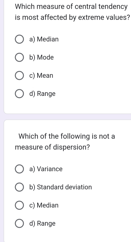 Which measure of central tendency
is most affected by extreme values?
a) Median
b) Mode
c) Mean
d) Range
Which of the following is not a
measure of dispersion?
a) Variance
b) Standard deviation
c) Median
d) Range