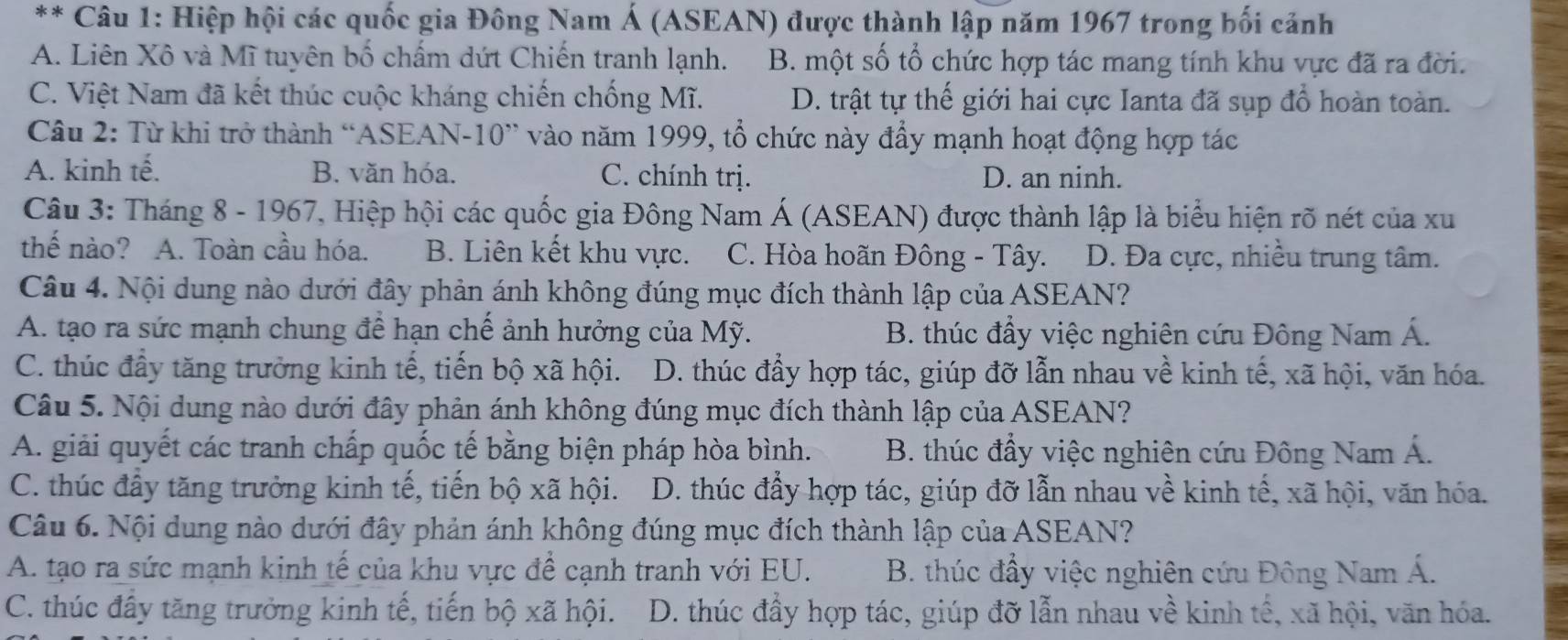 Hiệp hội các quốc gia Đông Nam Á (ASEAN) được thành lập năm 1967 trong bối cảnh
A. Liên Xô và Mĩ tuyên bố chấm dứt Chiến tranh lạnh. B. một số tổ chức hợp tác mang tính khu vực đã ra đời.
C. Việt Nam đã kết thúc cuộc kháng chiến chống Mĩ. D. trật tự thế giới hai cực Ianta đã sụp đổ hoàn toàn.
Câu 2: Từ khi trở thành “ASEAN-10” vào năm 1999, tổ chức này đẩy mạnh hoạt động hợp tác
A. kinh tế. B. văn hóa. C. chính trị. D. an ninh.
Câu 3: Tháng 8 - 1967, Hiệp hội các quốc gia Đông Nam Á (ASEAN) được thành lập là biểu hiện rõ nét của xu
thế nào? A. Toàn cầu hóa. B. Liên kết khu vực. C. Hòa hoãn Đông - Tây. D. Đa cực, nhiều trung tâm.
Câu 4. Nội dung nào dưới đây phản ánh không đúng mục đích thành lập của ASEAN?
A. tạo ra sức mạnh chung để hạn chế ảnh hưởng của Mỹ. B. thúc đẩy việc nghiên cứu Đông Nam Á.
C. thúc đầy tăng trưởng kinh tế, tiến bộ xã hội. D. thúc đầy hợp tác, giúp đỡ lẫn nhau về kinh tế, xã hội, văn hóa.
Câu 5. Nội dung nào dưới đây phản ánh không đúng mục đích thành lập của ASEAN?
A. giải quyết các tranh chấp quốc tế bằng biện pháp hòa bình. B. thúc đầy việc nghiên cứu Đông Nam Á.
C. thúc đầy tăng trưởng kinh tế, tiến bộ xã hội. D. thúc đẩy hợp tác, giúp đỡ lẫn nhau về kinh tế, xã hội, văn hóa.
Câu 6. Nội dung nào dưới đây phản ánh không đúng mục đích thành lập của ASEAN?
A. tạo ra sức mạnh kinh tế của khu vực đề cạnh tranh với EU. B. thúc đầy việc nghiên cứu Đông Nam Á.
C. thúc đấy tăng trưởng kinh tế, tiến bộ xã hội. D. thúc đầy hợp tác, giúp đỡ lẫn nhau về kinh tế, xã hội, văn hóa.