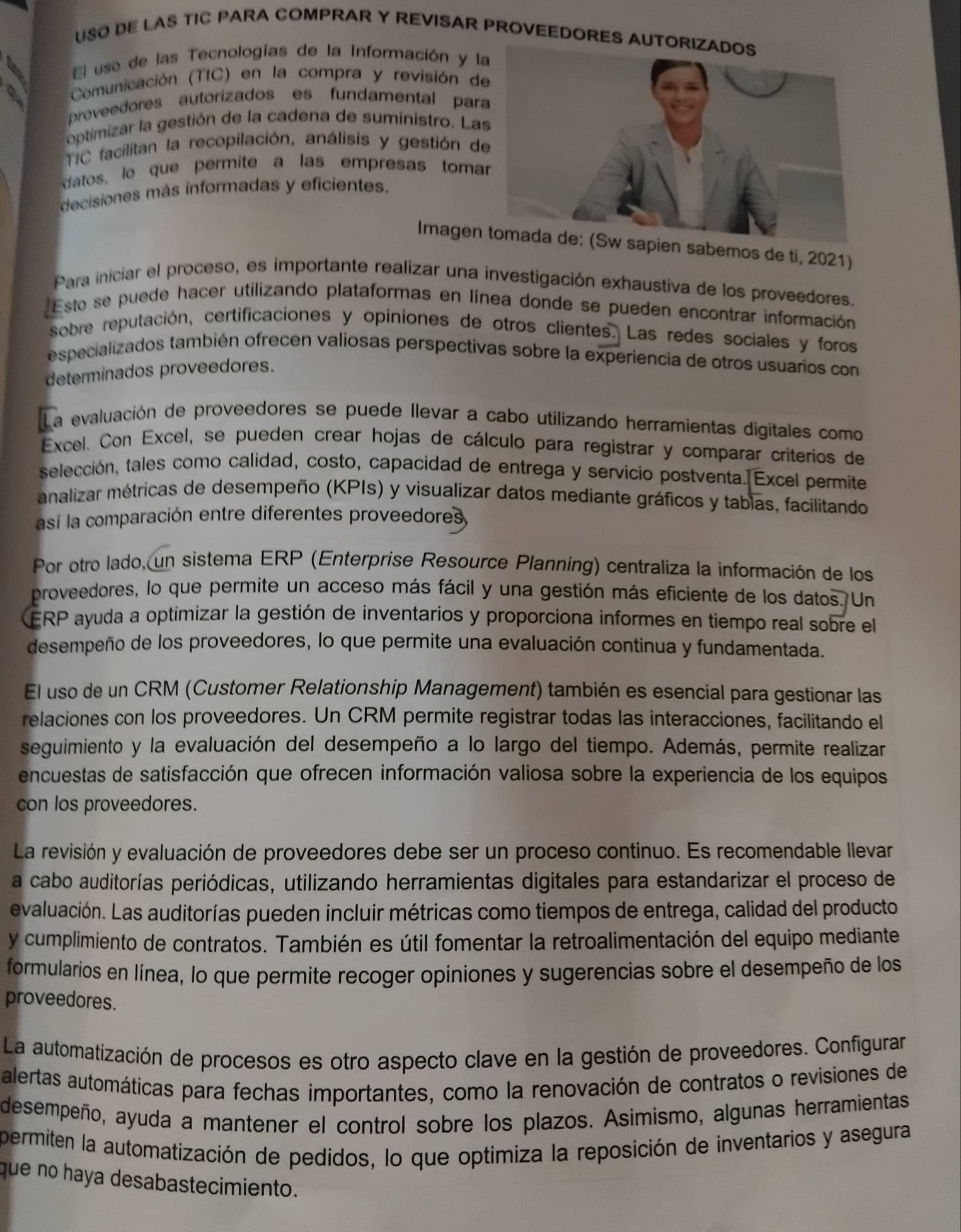 USO DE LAS TIC PARA COMPRAR Y REVISAR PROVEEDORES AUT
El use de las Tecnologías de la Información y l
Comunicación (TIC) en la compra y revisión d
proveedores autorizados es fundamental par
optimizar la gestión de la cadena de suministro. La
TIC facilitan la recopilación, análisis y gestión d
datos, le que permite à las empresas toma
decisiones más informadas y eficientes.
Imagenpien sabemos de ti, 2021)
Para iniciar el proceso, es importante realizar una investigación exhaustiva de los proveedores.
Esto se puede hacer utilizando plataformas en línea donde se pueden encontrar información
sobre reputación, certificaciones y opiniones de otros clientes. Las redes sociales y foros
especializados también ofrecen valiosas perspectivas sobre la experiencia de otros usuarios con
determinados proveedores.
12 La evaluación de proveedores se puede llevar a cabo utilizando herramientas digitales como
Excel. Con Excel, se pueden crear hojas de cálculo para registrar y comparar criterios de
selección, tales como calidad, costo, capacidad de entrega y servicio postventa. Excel permite
analizar métricas de desempeño (KPIs) y visualizar datos mediante gráficos y tablas, facilitando
así la comparación entre diferentes proveedores,
Por otro lado, un sistema ERP (Enterprise Resource Planning) centraliza la información de los
proveedores, lo que permite un acceso más fácil y una gestión más eficiente de los datos. Un
ERP ayuda a optimizar la gestión de inventarios y proporciona informes en tiempo real sobre el
desempeño de los proveedores, lo que permite una evaluación continua y fundamentada.
El uso de un CRM (Customer Relationship Management) también es esencial para gestionar las
relaciones con los proveedores. Un CRM permite registrar todas las interacciones, facilitando el
seguimiento y la evaluación del desempeño a lo largo del tiempo. Además, permite realizar
encuestas de satisfacción que ofrecen información valiosa sobre la experiencia de los equipos
con los proveedores.
La revisión y evaluación de proveedores debe ser un proceso continuo. Es recomendable llevar
a cabo auditorías periódicas, utilizando herramientas digitales para estandarizar el proceso de
evaluación. Las auditorías pueden incluir métricas como tiempos de entrega, calidad del producto
y cumplimiento de contratos. También es útil fomentar la retroalimentación del equipo mediante
formularios en línea, lo que permite recoger opiniones y sugerencias sobre el desempeño de los
proveedores.
La automatización de procesos es otro aspecto clave en la gestión de proveedores. Configurar
alertas automáticas para fechas importantes, como la renovación de contratos o revisiones de
desempeño, ayuda a mantener el control sobre los plazos. Asimismo, algunas herramientas
permiten la automatización de pedidos, lo que optimiza la reposición de inventarios y asegura
que no haya desabastecimiento.