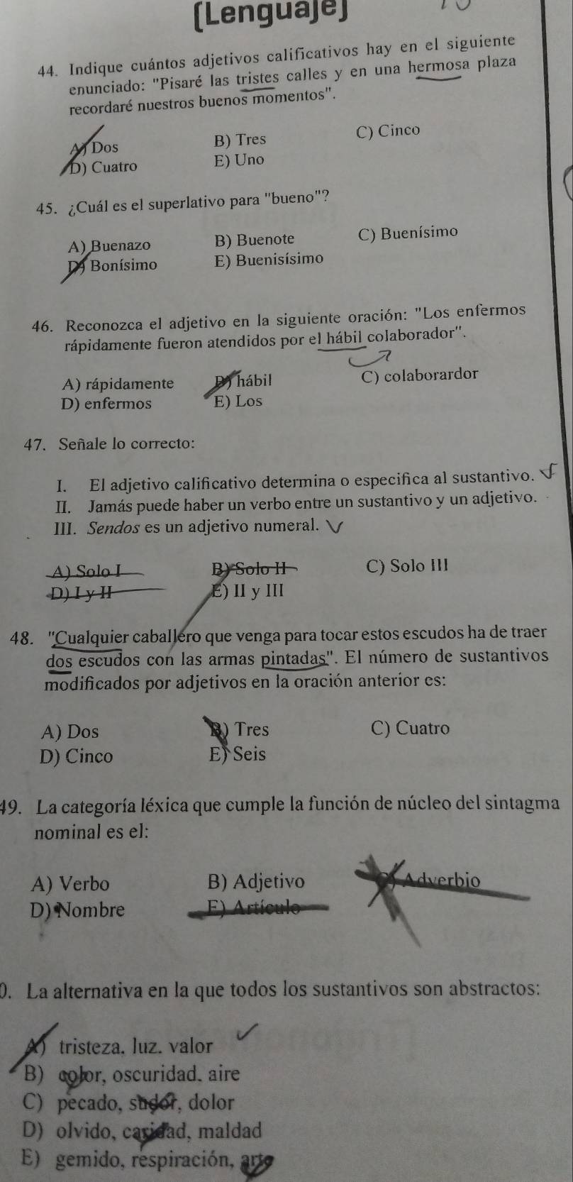 (Lenguaje)
44. Indique cuántos adjetivos calificativos hay en el siguiente
enunciado: "Pisaré las tristes calles y en una hermosa plaza
recordaré nuestros buenos momentos".
A) Dos B) Tres C) Cinco
D) Cuatro E) Uno
45. ¿Cuál es el superlativo para "bueno"?
A) Buenazo B) Buenote C) Buenísimo
D Bonísimo E) Buenisísimo
46. Reconozca el adjetivo en la siguiente oración: "Los enfermos
rápidamente fueron atendidos por el hábil colaborador''.
A) rápidamente D hábil C) colaborardor
D) enfermos E) Los
47. Señale lo correcto:
I. El adjetivo calificativo determina o especifica al sustantivo. 
II. Jamás puede haber un verbo entre un sustantivo y un adjetivo.
III. Sendos es un adjetivo numeral.
A) Solo I B) Solo II C) Solo III
D)ⅠyⅡ E)ⅡyⅢl
48. ''Cualquier caballero que venga para tocar estos escudos ha de traer
dos escudos con las armas pintadas'. El número de sustantivos
modificados por adjetivos en la oración anteríor es:
A) Dos B)Tres C) Cuatro
D) Cinco E) Seis
49. La categoría léxica que cumple la función de núcleo del sintagma
nominal es el:
A) Verbo B) Adjetivo dverbio
D) Nombre F) Artículo
0. La alternativa en la que todos los sustantivos son abstractos:
A)tristeza. luz. valor
B) color, oscuridad. aire
C) pecado, sudor,dolor
D) olvido, caridad, maldad
E) gemido, respiración,