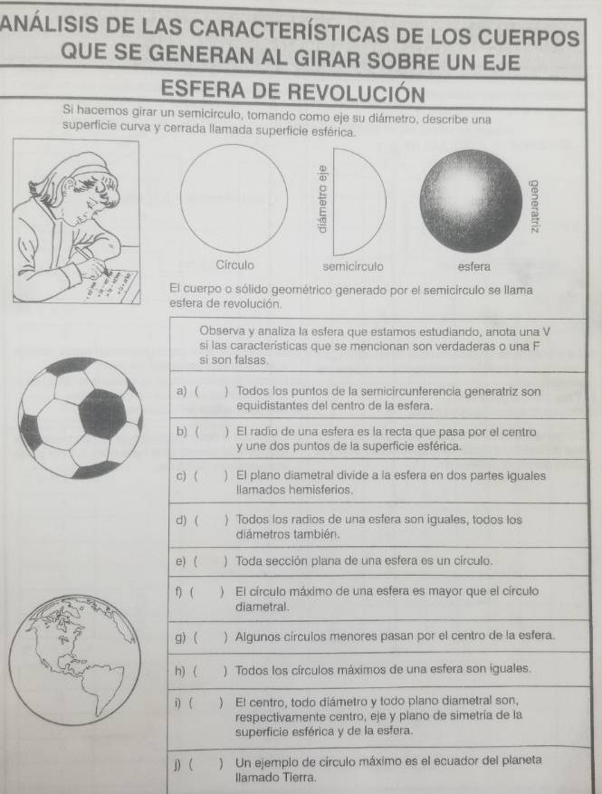 análisis de las Características de los Cuerpos 
QUE SE GENERAN AL GIRAR SOBRE UN EJE 
ESFERA DE REVOLUCIÓN 
Si hacemos girar un semicírculo, tomando como eje su diámetro, describe una 
superficie curva y cerrada llamada superficie esférica. 
El cuerpo o sólido geométrico generado por el semicírculo se llama 
esfera de revolución. 
Observa y analiza la esfera que estamos estudiando, anota una V 
si las características que se mencionan son verdaderas o una F 
si son falsas. 
a) ( ) Todos los puntos de la semicircunferencia generatriz son 
equidistantes del centro de la esfera. 
b) ( ) El radio de una esfera es la recta que pasa por el centro 
y une dos puntos de la superficie esférica. 
c) ( ) El plano diametral divide a la esfera en dos partes iguales 
llamados hemisferios. 
d) ( ) Todos los radios de una esfera son iguales, todos los 
diámetros también. 
e) ( ) Toda sección plana de una esfera es un círculo. 
f)( ) El círculo máximo de una esfera es mayor que el círculo 
diametral. 
g) ( ) Algunos círculos menores pasan por el centro de la esfera. 
h) ( ) Todos los círculos máximos de una esfera son iguales. 
i) ( ) El centro, todo diámetro y todo plano diametral son, 
respectivamente centro, eje y plano de simetría de la 
superficie esférica y de la esfera. 
j) ( ) Un ejemplo de círculo máximo es el ecuador del planeta 
llamado Tierra.