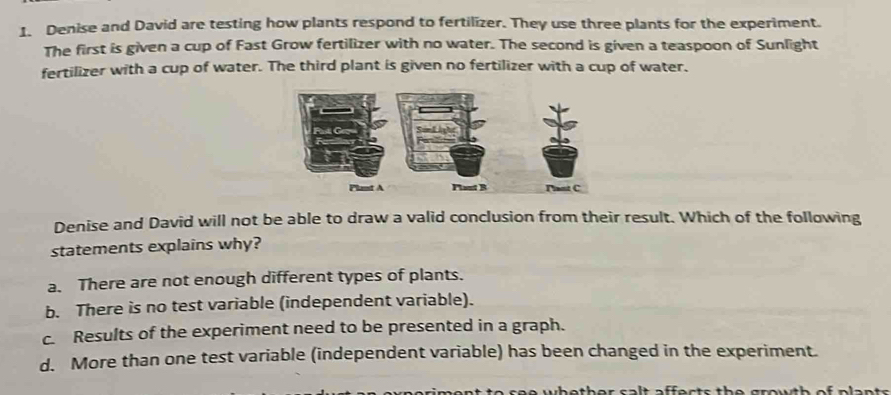 Denise and David are testing how plants respond to fertilizer. They use three plants for the experiment.
The first is given a cup of Fast Grow fertilizer with no water. The second is given a teaspoon of Sunlight
fertilizer with a cup of water. The third plant is given no fertilizer with a cup of water.
Denise and David will not be able to draw a valid conclusion from their result. Which of the following
statements explains why?
a. There are not enough different types of plants.
b. There is no test variable (independent variable).
c. Results of the experiment need to be presented in a graph.
d. More than one test variable (independent variable) has been changed in the experiment.
se e wbother sa lt affects the grouth of plan t s.