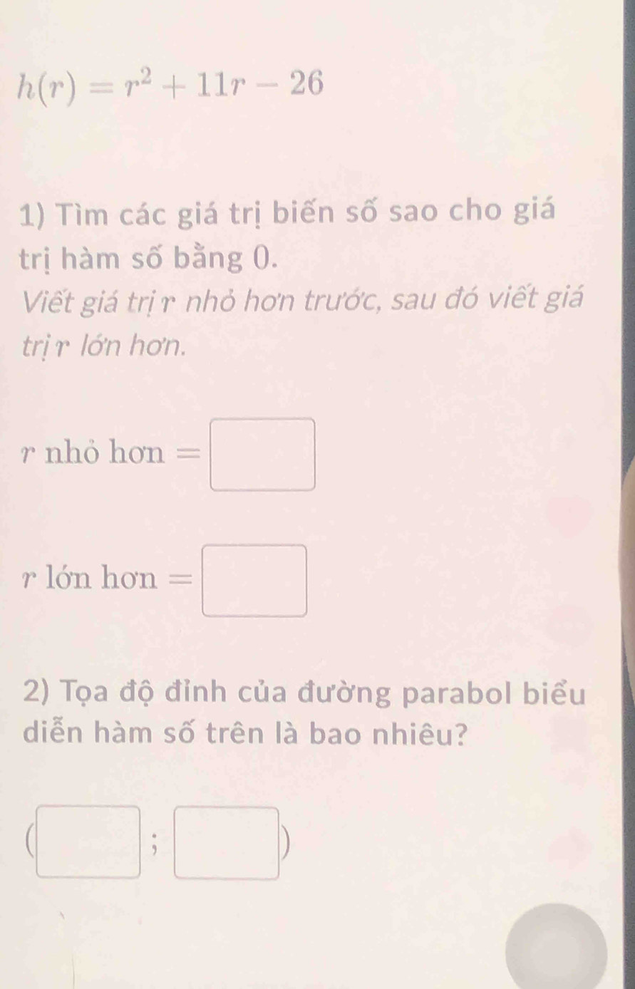 h(r)=r^2+11r-26
1) Tìm các giá trị biến số sao cho giá 
trị hàm số bằng 0. 
Viết giá trịγ nhỏ hơn trước, sau đó viết giá 
trị r lớn hơn.
r nhỏ hon=□
rlonhon =□
2) Tọa độ đỉnh của đường parabol biểu 
diễn hàm số trên là bao nhiêu?
(□ ;□ )