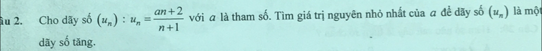 âu 2. Cho dãy shat 0(u_n):u_n= (an+2)/n+1  với a là tham số. Tìm giá trị nguyên nhỏ nhất của a đề dãy shat 0(u_n) là một 
dãy số tăng.