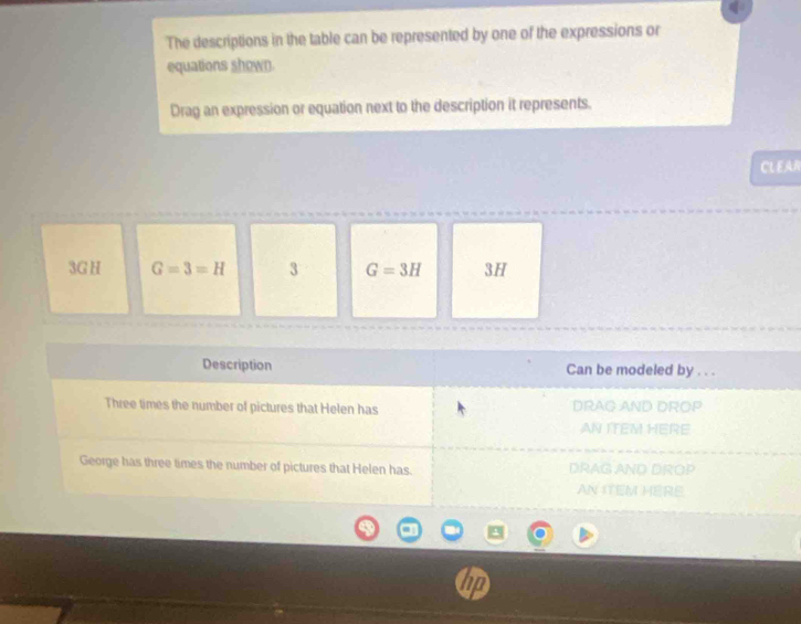 The descriptions in the table can be represented by one of the expressions or 
equations shown 
Drag an expression or equation next to the description it represents. 
CL EAR
3G H G=3=H 3 G=3H 3H