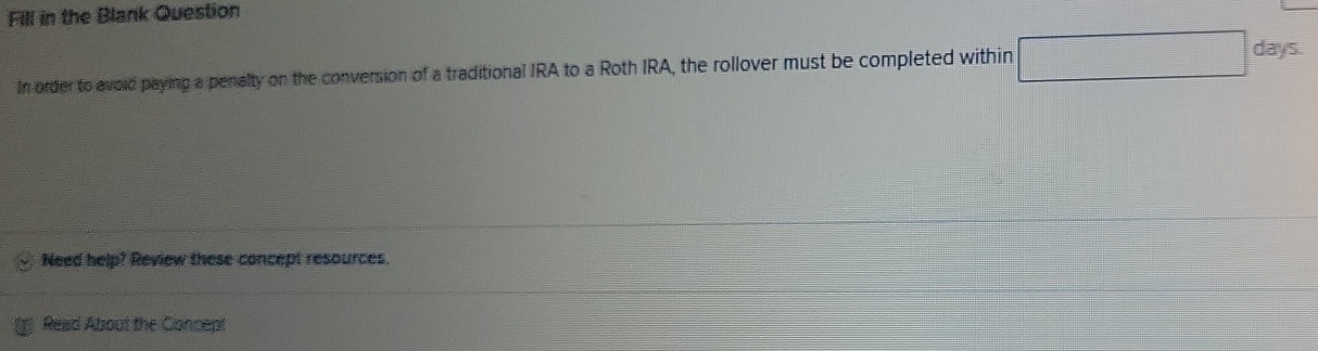 Fill in the Blank Question 
In order to avoid paying a penalty on the conversion of a traditional IRA to a Roth IRA, the rollover must be completed within □ days
Need help? Review these concept resources. 
Read About the Concept