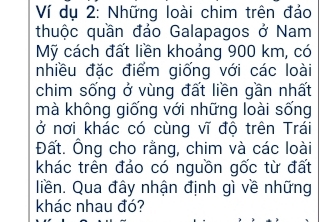 Ví dụ 2: Những loài chim trên đảo 
thuộc quần đảo Galapagos ở Nam 
Mỹ cách đất liền khoảng 900 km, có 
nhiều đặc điểm giống với các loài 
chim sống ở vùng đất liền gần nhất 
mà không giống với những loài sống 
ở nơi khác có cùng vĩ độ trên Trái 
Đất. Ông cho rằng, chim và các loài 
khác trên đảo có nguồn gốc từ đất 
liền. Qua đây nhận định gì về những 
khác nhau đó?