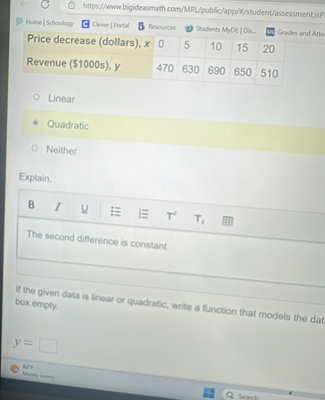 Home | Schoology Clever | Portal Resources Student Atte
Linear
Quadratic
Neither
Explain.
B I u i≡ T^2 T_2
The second difference is constant
box empty. If the given data is linear or quadratic, write a function that models the dat
y=□
82°9
Mastly sury
Q Search