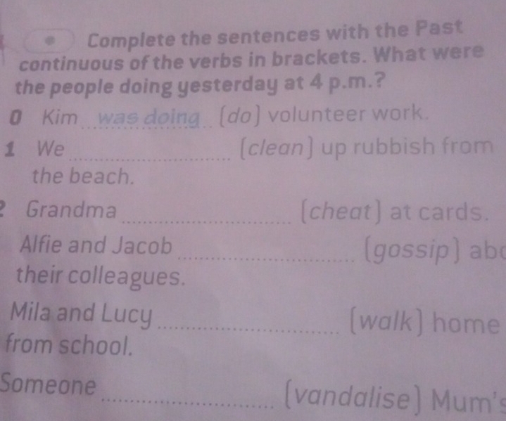 Complete the sentences with the Past 
continuous of the verbs in brackets. What were 
the people doing yesterday at 4 p.m.? 
• Kim.was doing. (do) volunteer work. 
1 We _(clean) up rubbish from 
the beach. 
Grandma _(cheat) at cards. 
Alfie and Jacob _(gossip) ab( 
their colleagues. 
Mila and Lucy _(walk) home 
from school. 
Someone_ (vandalise) Mum's