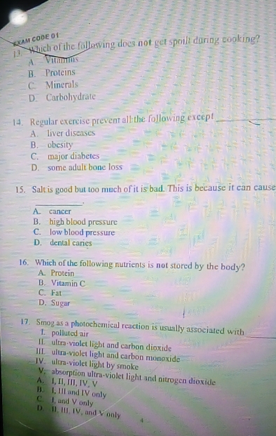 EXAM CODE 0 1
which of the following does not get spoilt during cooking?
A Vitamms
B. Proteins
C. Minerals
D. Carbohydrate
14. Regular exercise prevent all the following except_
A. liver diseases
B. obesity
C. major diabetes
D. some adult bone loss
15. Salt is good but too much of it is bad. This is because it can cause
_.
A. cancer
B. high blood pressure
C. low blood pressure
D. dental caries
16. Which of the following nutrients is not stored by the body?
A. Protein
B. Vitamin C
C. Fat
D. Sugar
_
17. Smog as a photochemical reaction is usually associated with
T. polluted air
II ultra-violet light and carbon dioxide
IIL ultra-violet light and carbon monoxide
IV. ultra-violet light by smoke
V, absorption ultra-violet light and nitrogen dioxide
A. I, II, III, IV. V
B. I, III and IV only
C. I, and V only
D. II, III, IV, and V only 4 ..