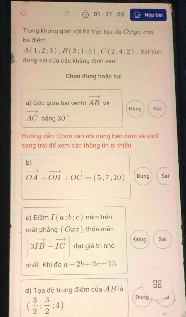 01:21:03 Nộp bài 
Trong không gian với hệ trục tọa độ Oxγz, cho 
ba điểm
A(1;2;3), B(2;1;5), C(2;4;2). Xét tính 
đúng sai của các khẳng định sau: 
Chọn đúng hoặc sai 
a) Góc giữa hai vectơ vector AB và 
Đúng Sai
vector AC bằng 30°. 
Hướng dẫn: Chọn vào nội dung bên dưới và vuốt 
sang trái để xem các thông tin bị thiếu 
b)
vector OA+vector OB+vector OC=(5;7;10) Đúng Sai 
c) Điểm I(a;b;c) nằm trên 
mặt phẳng (Oxz) thỏa mãn 
Đúng Sai
|3vector IB-vector IC| đạt giá trị nhỏ 
nhất. Khi đó a-2b+2c=15. 
d) Tọa độ trung điểm của AB là
( 3/2 ; 3/2 ;4). 
Đúng . a|