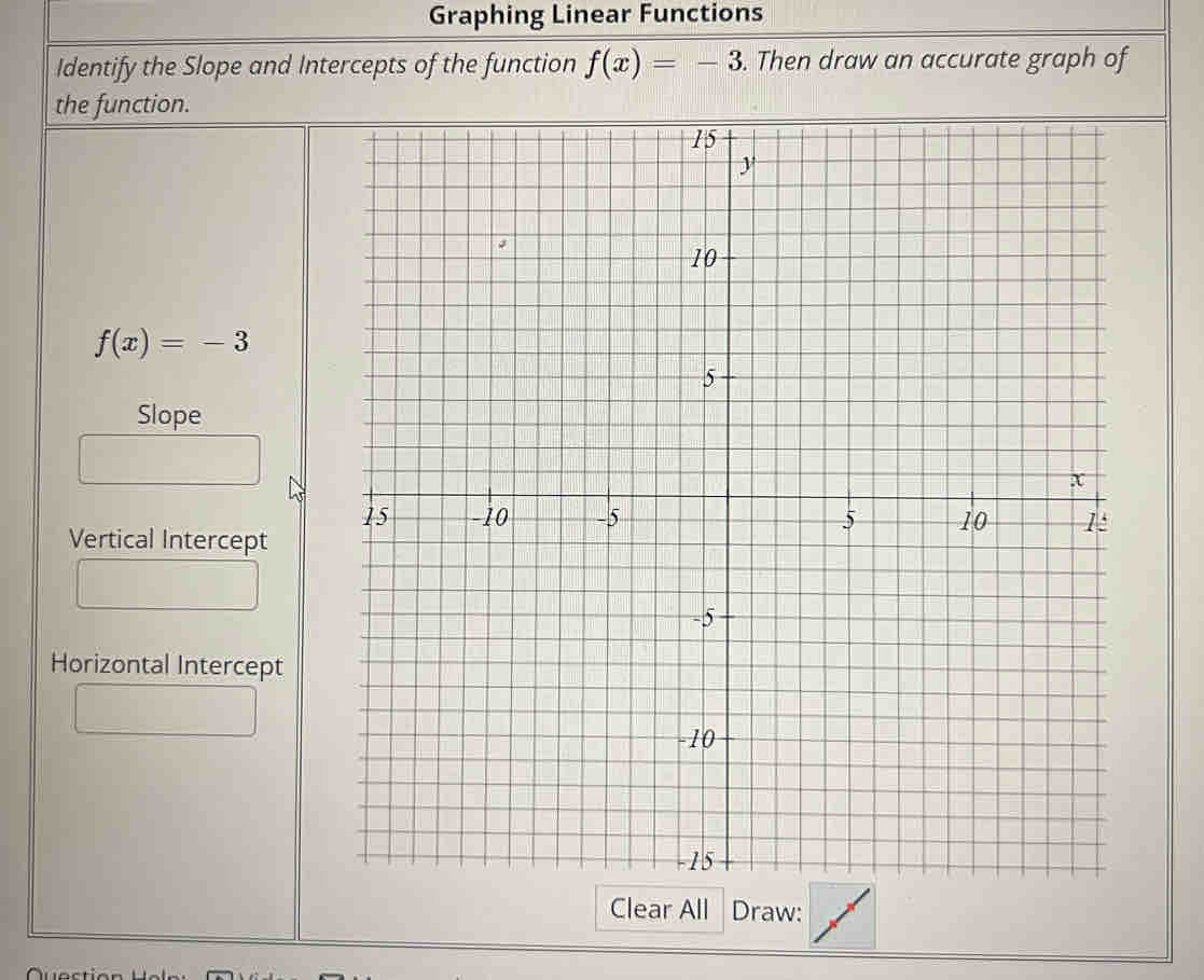 Graphing Linear Functions 
Identify the Slope and Intercepts of the function f(x)=-3. Then draw an accurate graph of 
the function.
f(x)=-3
Slope 
Vertical Intercept 
Horizontal Intercept 
Clear All Draw: