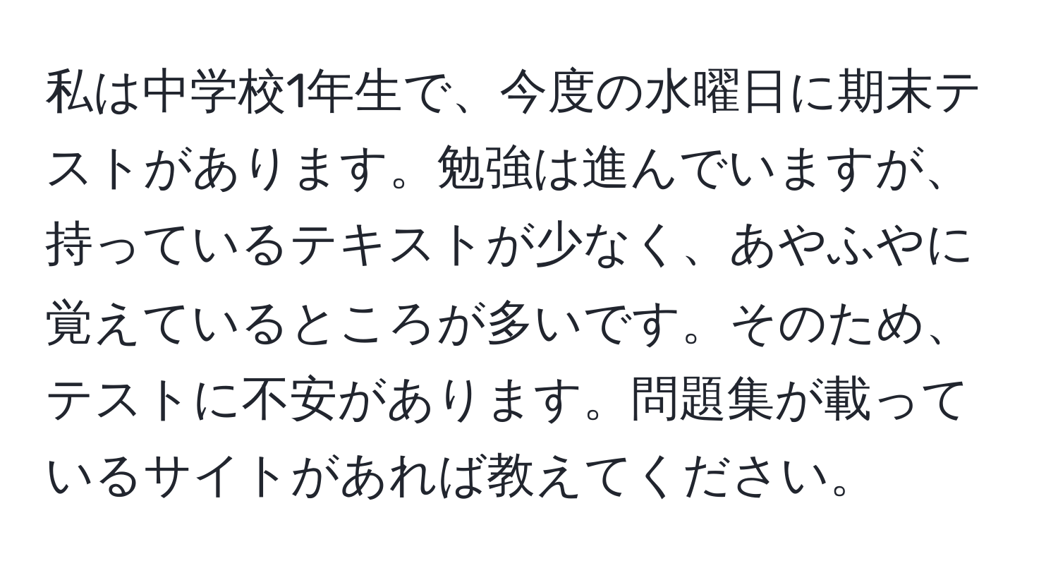 私は中学校1年生で、今度の水曜日に期末テストがあります。勉強は進んでいますが、持っているテキストが少なく、あやふやに覚えているところが多いです。そのため、テストに不安があります。問題集が載っているサイトがあれば教えてください。