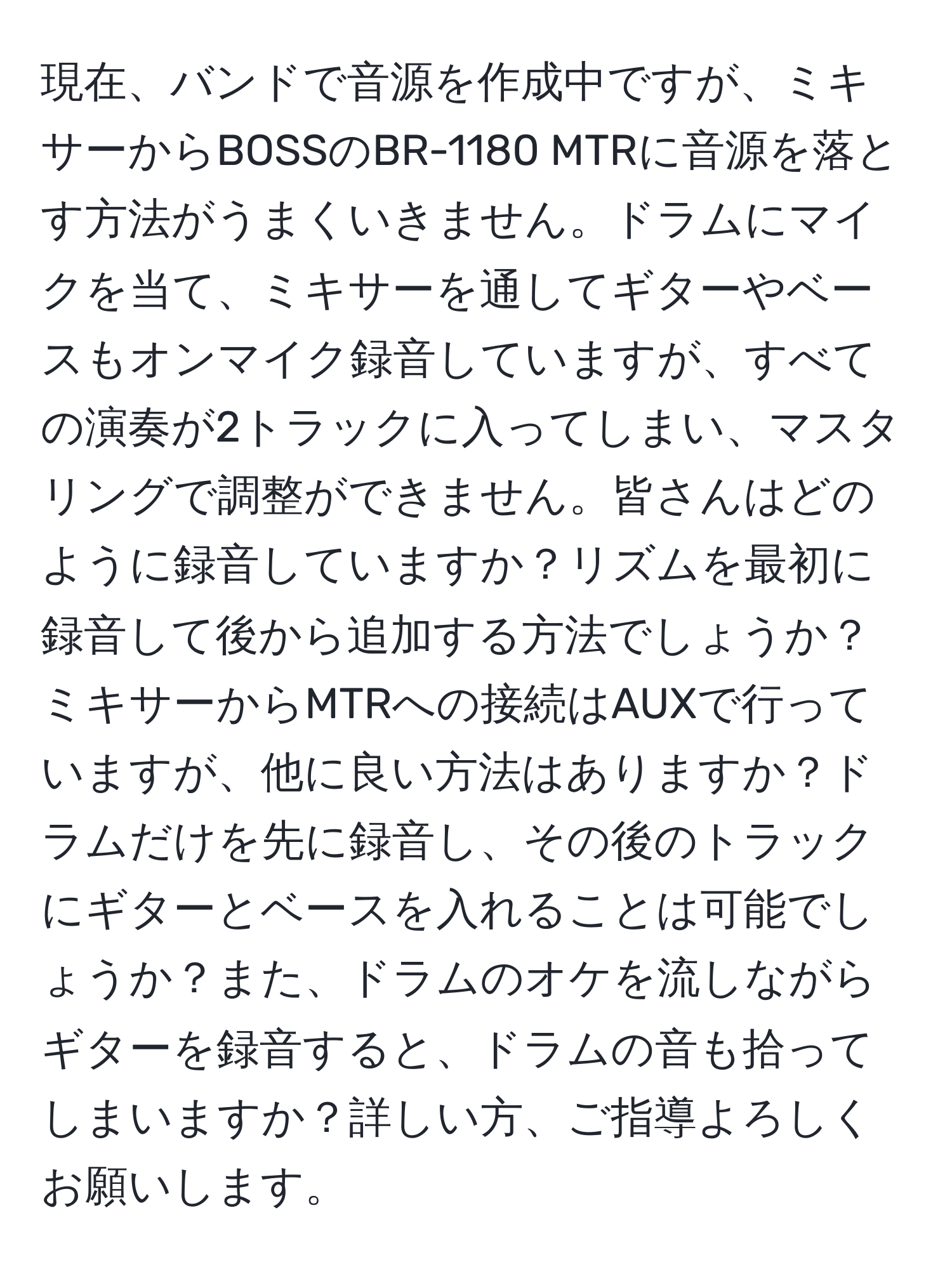 現在、バンドで音源を作成中ですが、ミキサーからBOSSのBR-1180 MTRに音源を落とす方法がうまくいきません。ドラムにマイクを当て、ミキサーを通してギターやベースもオンマイク録音していますが、すべての演奏が2トラックに入ってしまい、マスタリングで調整ができません。皆さんはどのように録音していますか？リズムを最初に録音して後から追加する方法でしょうか？ミキサーからMTRへの接続はAUXで行っていますが、他に良い方法はありますか？ドラムだけを先に録音し、その後のトラックにギターとベースを入れることは可能でしょうか？また、ドラムのオケを流しながらギターを録音すると、ドラムの音も拾ってしまいますか？詳しい方、ご指導よろしくお願いします。