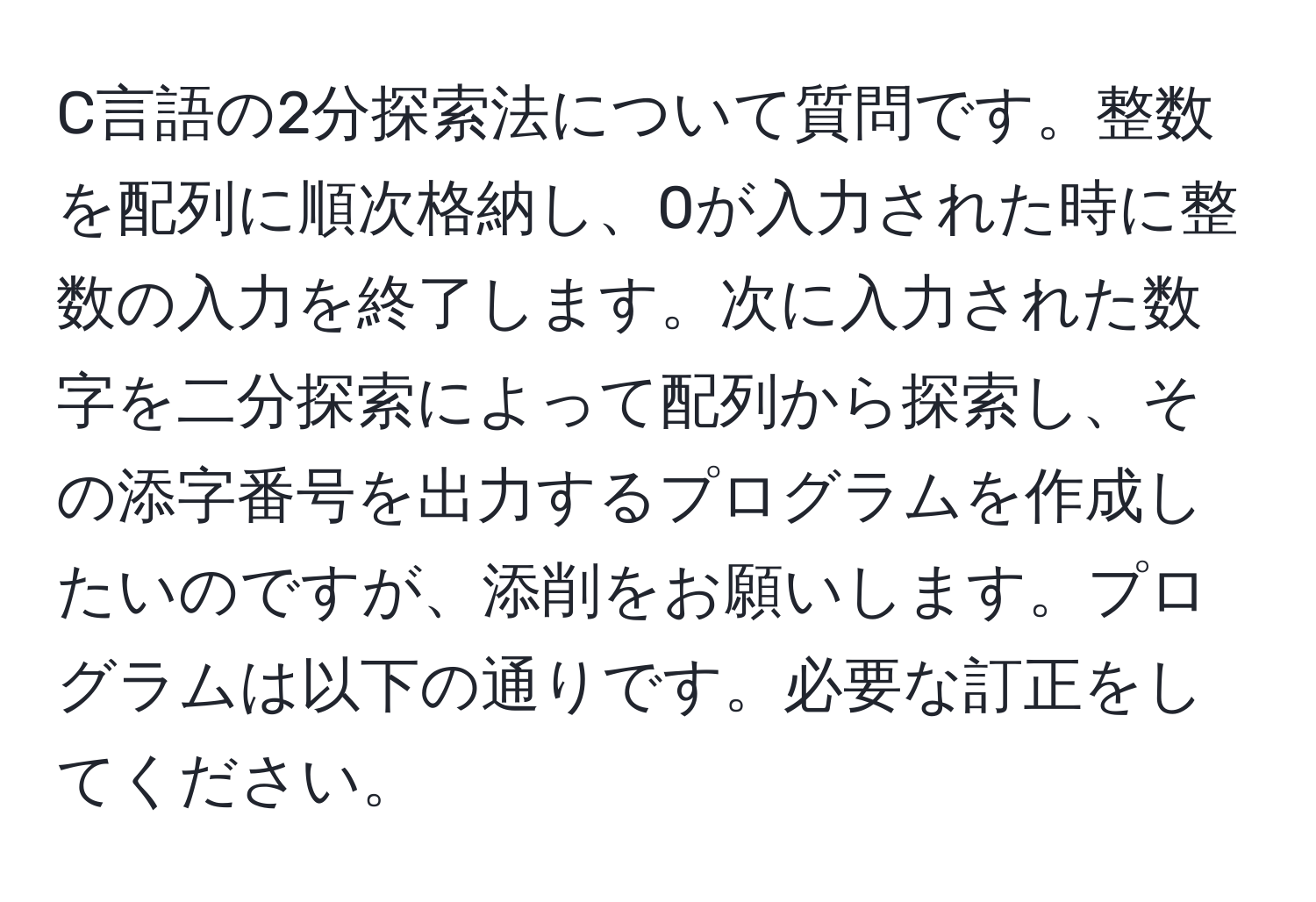 C言語の2分探索法について質問です。整数を配列に順次格納し、0が入力された時に整数の入力を終了します。次に入力された数字を二分探索によって配列から探索し、その添字番号を出力するプログラムを作成したいのですが、添削をお願いします。プログラムは以下の通りです。必要な訂正をしてください。