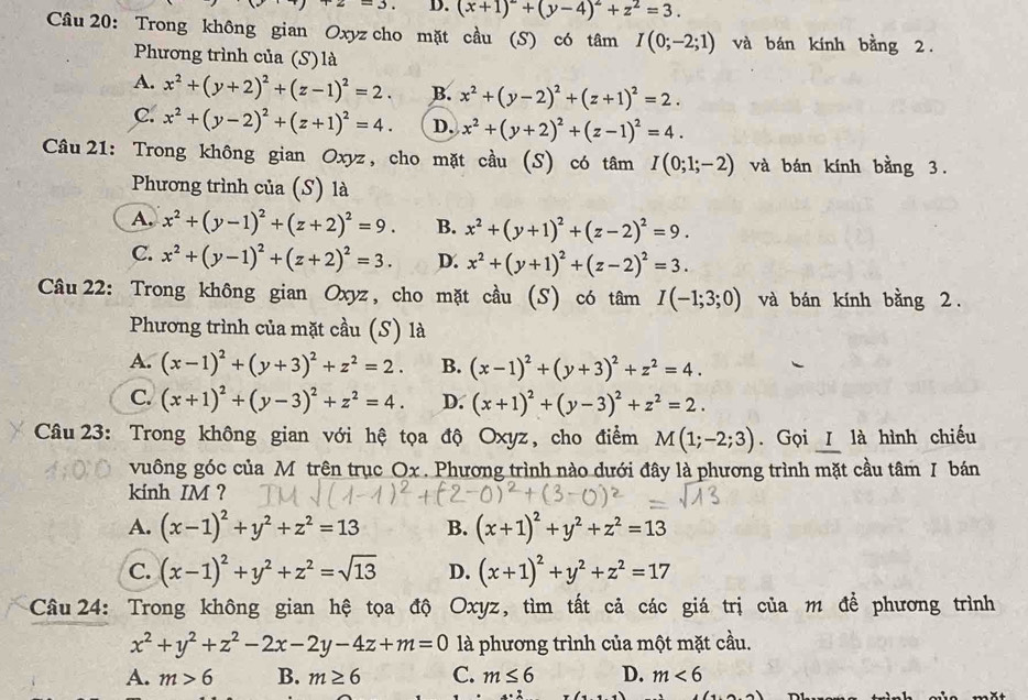 D. (x+1)^2+(y-4)^2+z^2=3.
Câu 20: Trong không gian Oxyz cho mặt cầu (S) có tâm I(0;-2;1) và bán kính bằng 2.
Phương trình của (S)là
A. x^2+(y+2)^2+(z-1)^2=2. B. x^2+(y-2)^2+(z+1)^2=2.
C. x^2+(y-2)^2+(z+1)^2=4. D. x^2+(y+2)^2+(z-1)^2=4.
Câu 21: Trong không gian Oxyz, cho mặt cầu (S) có tâm I(0;1;-2) và bán kính bằng 3.
Phương trình của (S) là
A. x^2+(y-1)^2+(z+2)^2=9. B. x^2+(y+1)^2+(z-2)^2=9.
C. x^2+(y-1)^2+(z+2)^2=3. D. x^2+(y+1)^2+(z-2)^2=3.
Câu 22: Trong không gian Oxyz, cho mặt cầu (S) có tâm I(-1;3;0) và bán kính bằng 2.
Phương trình của mặt cầu (S) là
A. (x-1)^2+(y+3)^2+z^2=2. B. (x-1)^2+(y+3)^2+z^2=4.
C. (x+1)^2+(y-3)^2+z^2=4. D. (x+1)^2+(y-3)^2+z^2=2.
Câu 23: Trong không gian với hệ tọa độ Oxyz, cho điểm M(1;-2;3). Gọi I là hình chiếu
vuông góc của M trên trục Ox . Phương trình nào dưới đây là phương trình mặt cầu tâm I bán
kinh IM ?
A. (x-1)^2+y^2+z^2=13 B. (x+1)^2+y^2+z^2=13
C. (x-1)^2+y^2+z^2=sqrt(13) D. (x+1)^2+y^2+z^2=17
Câu 24: Trong không gian hệ tọa độ Oxyz, tìm tất cả các giá trị của m để phương trình
x^2+y^2+z^2-2x-2y-4z+m=0 là phương trình của một mặt cầu.
A. m>6 B. m≥ 6 C. m≤ 6 D. m<6</tex>