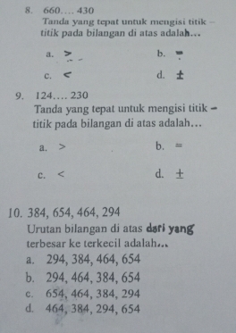 660… 430
Tanda yang tepat untuk mengisi titik -
titik pada bilangan di atas adalah...
a.
b.
C.
d.
9. 124… 230
Tanda yang tepat untuk mengisi titik -
titik pada bilangan di atas adalah…
a. b. =
C. d. ±
10. 384, 654, 464, 294
Urutan bilangan di atas dari yang
terbesar ke terkecil adalah..
a. 294, 384, 464, 654
b. 294, 464, 384, 654
c. 654, 464, 384, 294
d. 464, 384, 294, 654