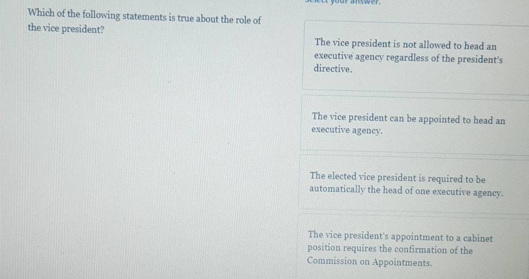 your answer.
Which of the following statements is true about the role of
the vice president?
The vice president is not allowed to head an
executive agency regardless of the president’s
directive.
The vice president can be appointed to head an
executive agency.
The elected vice president is required to be
automatically the head of one executive agency.
The vice president's appointment to a cabinet
position requires the confirmation of the
Commission on Appointments.