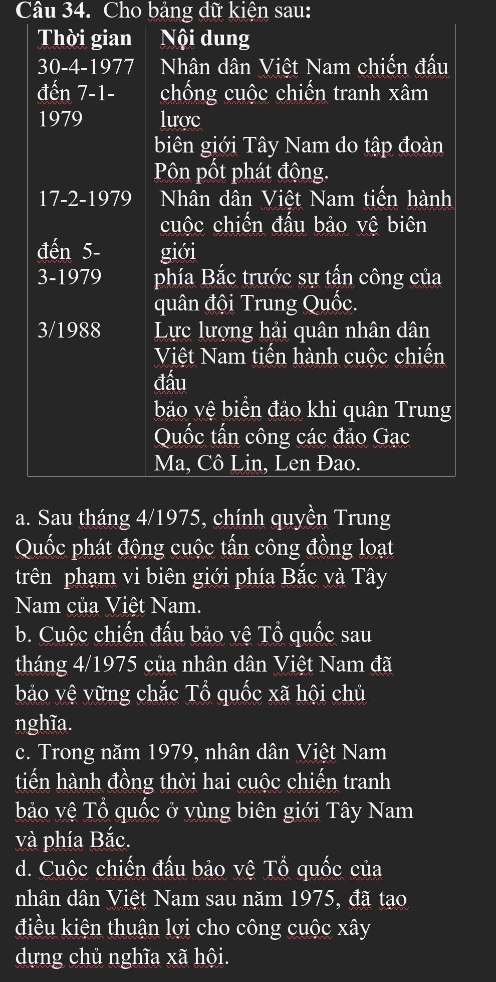 Cho bảng dữ kiện sau: 
Thời gian Nội dung
30 -4-1977 Nhân dân Việt Nam chiến đấu 
đến 7-1 - chống cuộc chiến tranh xâm 
1979 lược 
biên giới Tây Nam do tập đoàn 
Pôn pốt phát động. 
17-2-1979 Nhân dân Việt Nam tiến hành 
cuộc chiến đấu bảo vệ biên 
đến 5 - giới 
3-1979 phía Bắc trước sự tấn công của 
quân đội Trung Quốc. 
3/1988 Lực lượng hải quân nhân dân 
Việt Nam tiến hành cuộc chiến 
đầu 
bảo vệ biển đảo khi quân Trung 
Quốc tấn công các đảo Gạc 
Ma, Cô Lin, Len Đao. 
a. Sau tháng 4/1975, chính quyền Trung 
Quốc phát động cuộc tấn công đồng loạt 
trên phạm vi biên giới phía Bắc và Tây 
Nam của Việt Nam. 
b. Cuộc chiến đấu bảo vệ Tổ quốc sau 
tháng 4/1975 của nhân dân Việt Nam đã 
bảo vệ vững chắc Tổ quốc xã hội chủ 
nghĩa. 
c. Trong năm 1979, nhân dân Việt Nam 
tiến hành đồng thời hai cuộc chiến tranh 
bảo vệ Tổ quốc ở vùng biên giới Tây Nam 
và phía Bắc. 
d. Cuộc chiến đấu bảo vệ Tổ quốc của 
nhân dân Việt Nam sau năm 1975, đã tạo 
điều kiện thuận lợi cho công cuộc xây 
dựng chủ nghĩa xã hội.