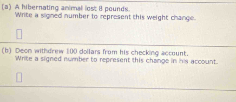 A hibernating animal lost 8 pounds. 
Write a signed number to represent this weight change. 
(b) Deon withdrew 100 dollars from his checking account. 
Write a signed number to represent this change in his account.